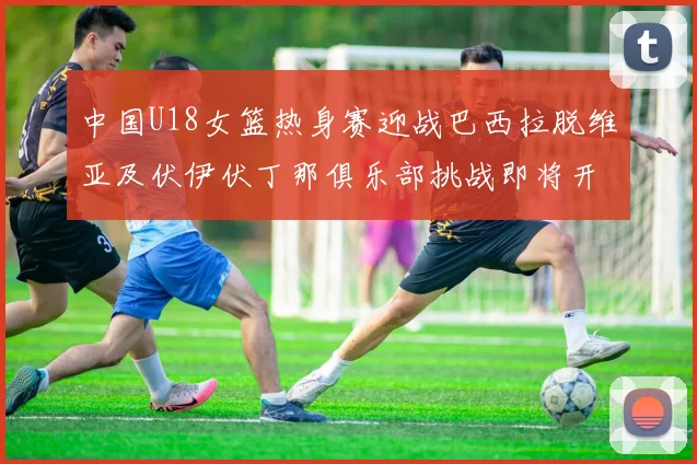 中国U18女篮热身赛迎战巴西拉脱维亚及伏伊伏丁那俱乐部挑战即将开启