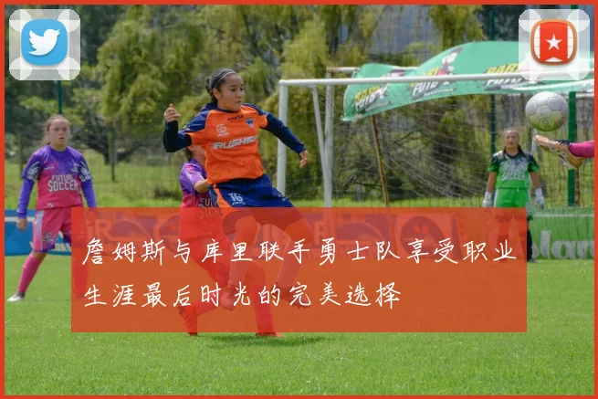 詹姆斯与库里联手勇士队享受职业生涯最后时光的完美选择