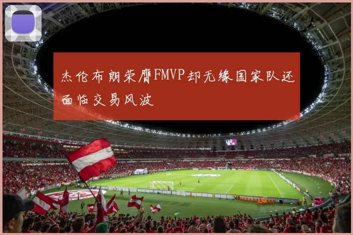 杰伦布朗荣膺FMVP却无缘国家队还面临交易风波