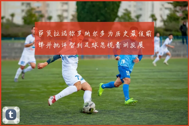 萨莫拉诺称罗纳尔多为历史最佳前锋并批评智利足球忽视青训发展