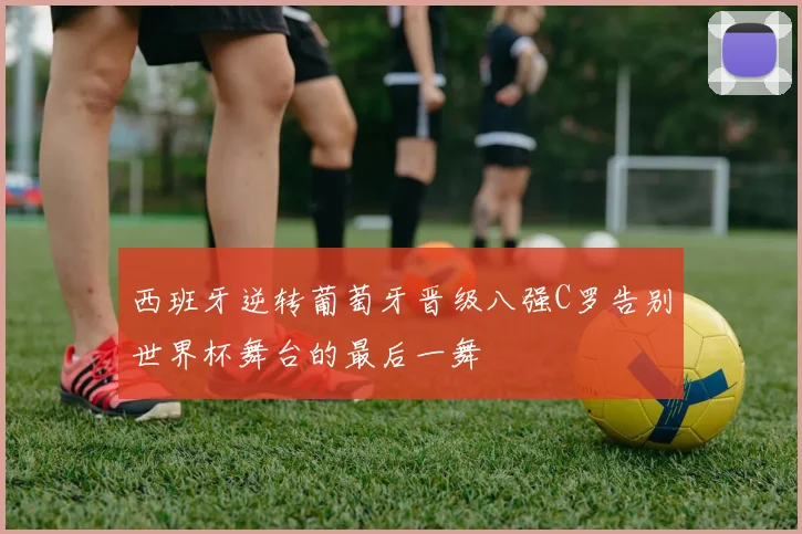 西班牙逆转葡萄牙晋级八强C罗告别世界杯舞台的最后一舞