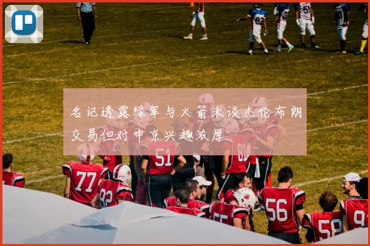 名记透露绿军与火箭未谈杰伦布朗交易但对申京兴趣浓厚