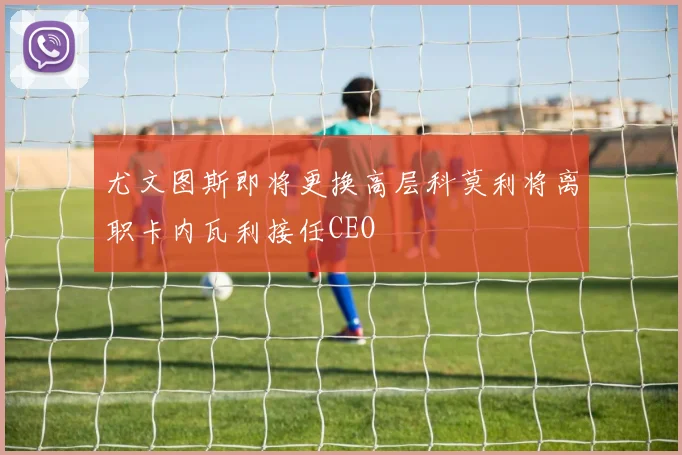 尤文图斯即将更换高层科莫利将离职卡内瓦利接任CEO