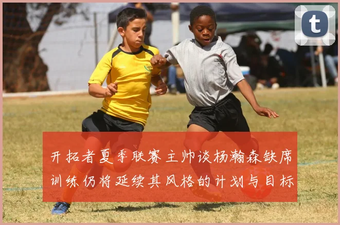 开拓者夏季联赛主帅谈杨瀚森缺席训练仍将延续其风格的计划与目标