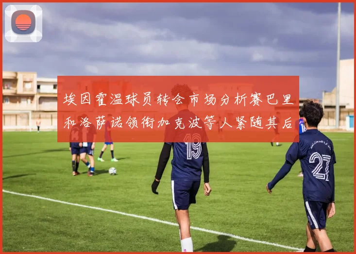 埃因霍温球员转会市场分析赛巴里和洛萨诺领衔加克波等人紧随其后