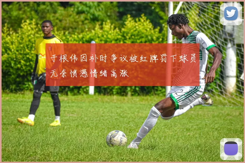 于根伟因补时争议被红牌罚下球员无奈愤懑情绪高涨