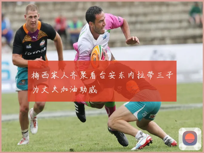 梅西家人齐聚看台安东内拉带三子为丈夫加油助威