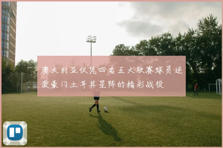 澳大利亚仅凭四名五大联赛球员逆袭豪门土耳其星阵的精彩战役