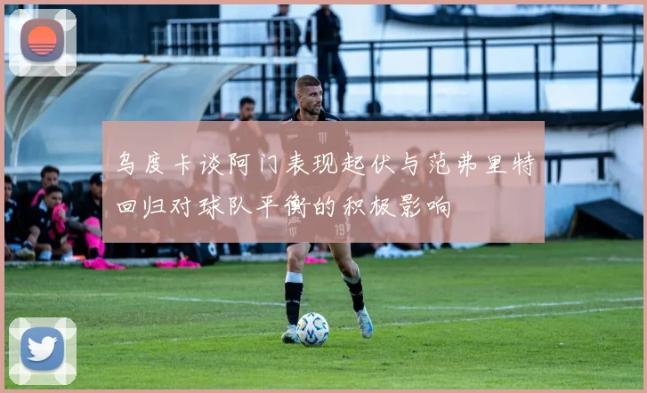 乌度卡谈阿门表现起伏与范弗里特回归对球队平衡的积极影响