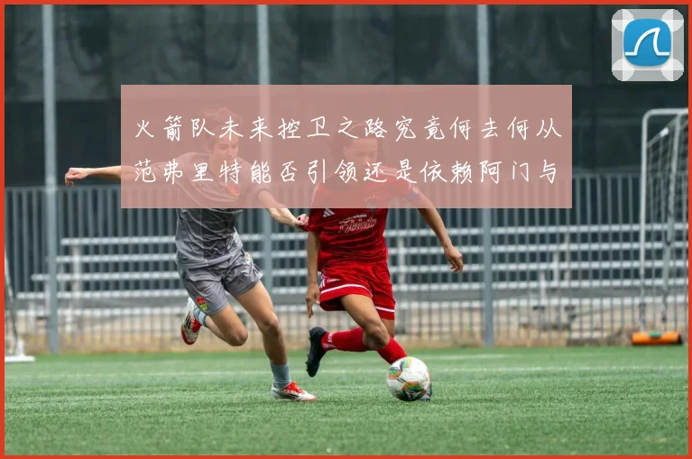 火箭队未来控卫之路究竟何去何从范弗里特能否引领还是依赖阿门与谢泼德