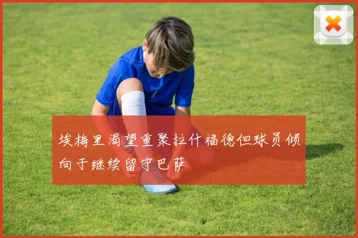 埃梅里渴望重聚拉什福德但球员倾向于继续留守巴萨