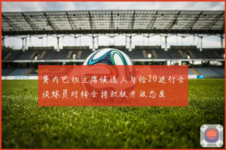 费内巴切主席候选人与恰20进行会谈球员对转会持积极开放态度