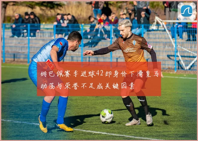 姆巴佩赛季进球42却身价下滑皇马动荡与荣誉不足成关键因素
