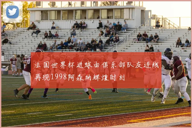 法国世界杯进球由俱乐部队友连线再现1998阿森纳辉煌时刻