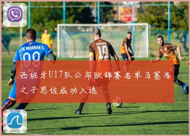 西班牙U17队公布欧锦赛名单马塞洛之子恩佐成功入选