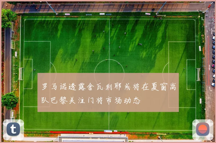 罗马诺透露舍瓦利耶或将在夏窗离队巴黎关注门将市场动态