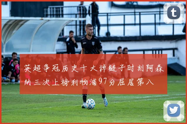 英超争冠历史十大掉链子时刻阿森纳三次上榜利物浦97分屈居第八