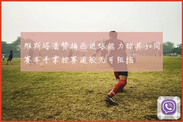 维斯塔潘赞梅西进球能力称其如同赛车手掌控赛道般无可阻挡