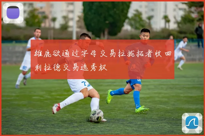 雄鹿欲通过字母交易拉拢拓者收回利拉德交易选秀权