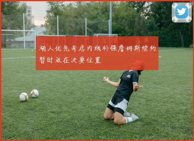 湖人优先考虑内线补强詹姆斯续约暂时放在次要位置