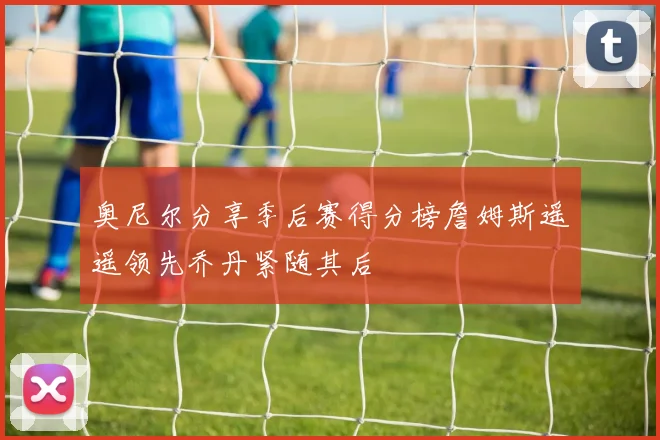 奥尼尔分享季后赛得分榜詹姆斯遥遥领先乔丹紧随其后
