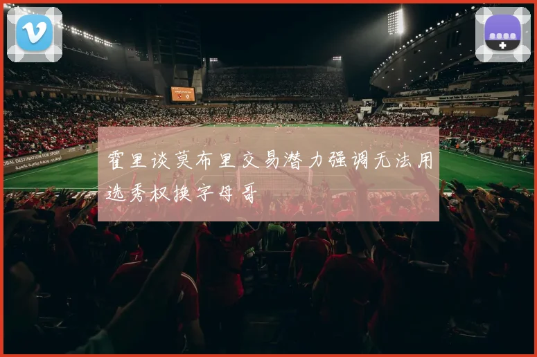 霍里谈莫布里交易潜力强调无法用选秀权换字母哥