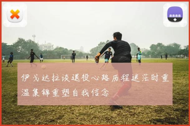 伊戈达拉谈退役心路历程迷茫时重温集锦重塑自我信念