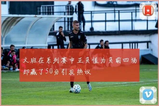 文班在系列赛中正负值为负前四场却赢了50分引发热议