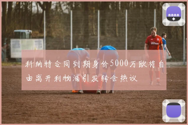 科纳特合同到期身价5000万欧将自由离开利物浦引发转会热议