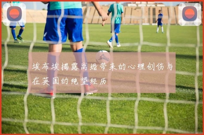 埃布埃揭露离婚带来的心理创伤与在英国的绝望经历