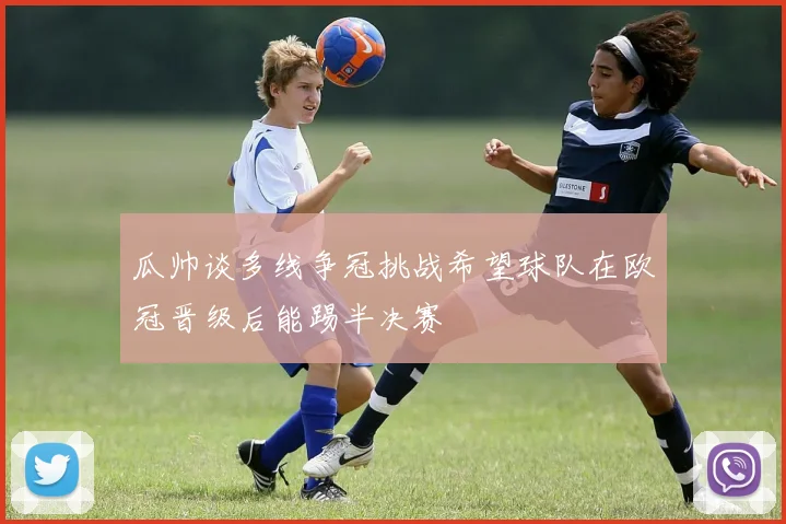 瓜帅谈多线争冠挑战希望球队在欧冠晋级后能踢半决赛
