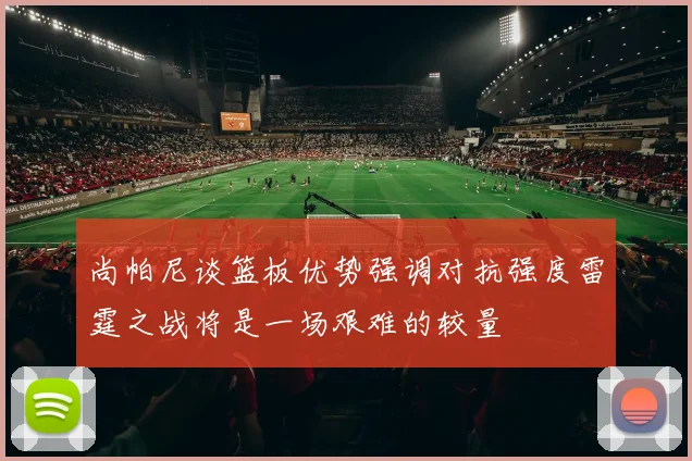尚帕尼谈篮板优势强调对抗强度雷霆之战将是一场艰难的较量