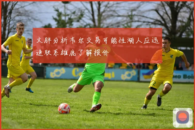 文胖分析韦尔交易可能性湖人应迅速联系雄鹿了解报价